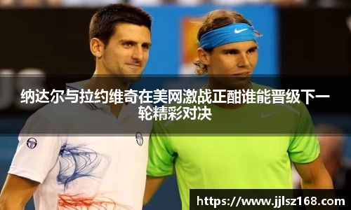 纳达尔与拉约维奇在美网激战正酣谁能晋级下一轮精彩对决